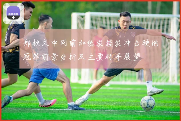 郑钦文中网前加练发接发冲击硬地冠军前景分析及主要对手展望