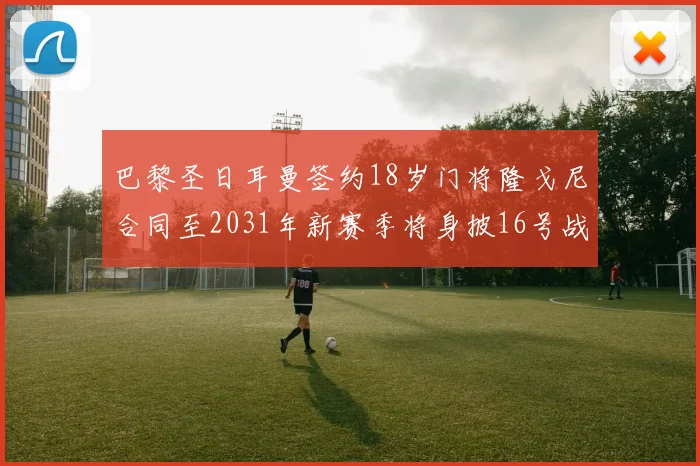 巴黎圣日耳曼签约18岁门将隆戈尼合同至2031年新赛季将身披16号战袍