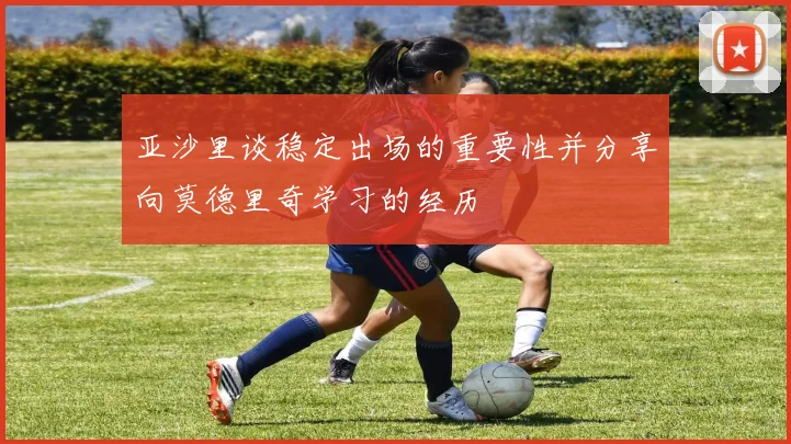 亚沙里谈稳定出场的重要性并分享向莫德里奇学习的经历