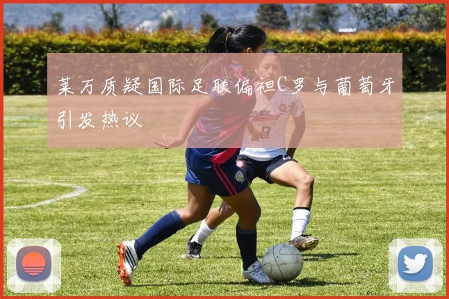莱万质疑国际足联偏袒C罗与葡萄牙引发热议