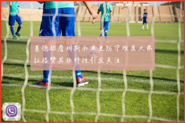 基德称詹姆斯和库里防守难度大弗拉格赞其独特性引发关注