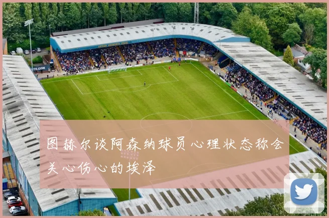 图赫尔谈阿森纳球员心理状态称会关心伤心的埃泽