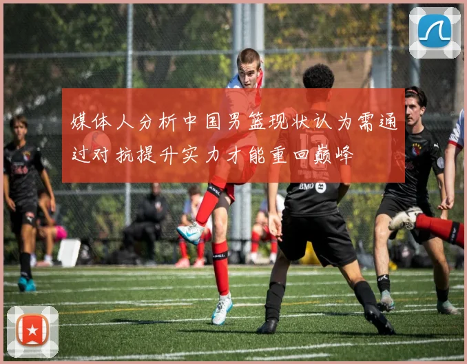 媒体人分析中国男篮现状认为需通过对抗提升实力才能重回巅峰