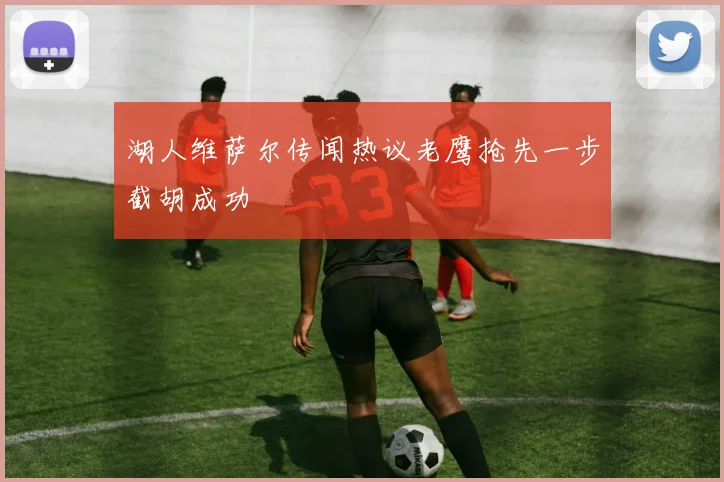 湖人维萨尔传闻热议老鹰抢先一步截胡成功