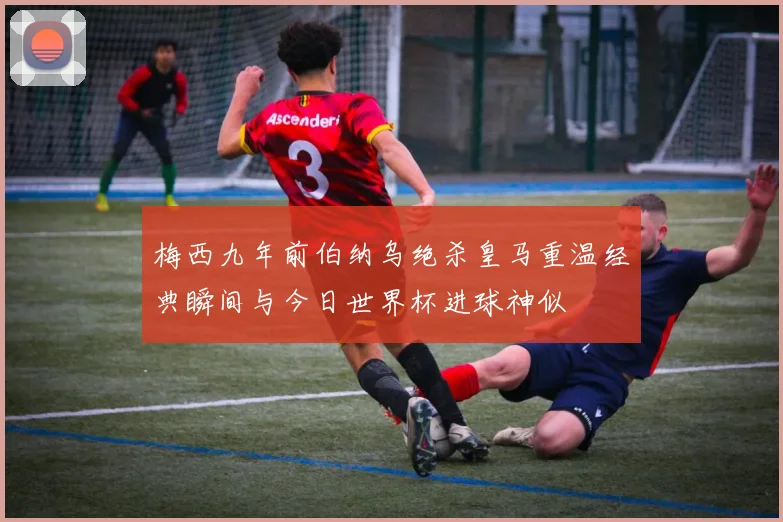 梅西九年前伯纳乌绝杀皇马重温经典瞬间与今日世界杯进球神似
