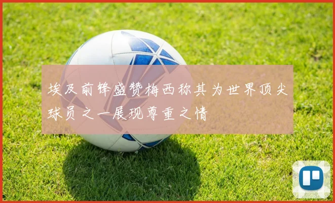 埃及前锋盛赞梅西称其为世界顶尖球员之一展现尊重之情
