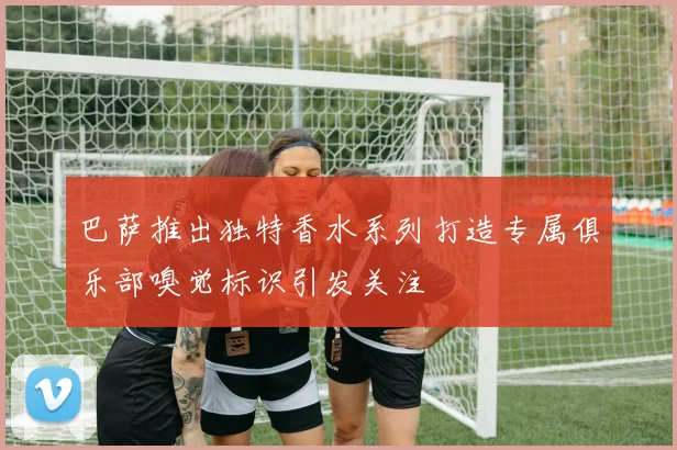 巴萨推出独特香水系列打造专属俱乐部嗅觉标识引发关注