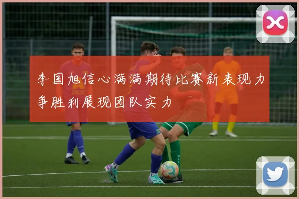 李国旭信心满满期待比赛新表现力争胜利展现团队实力