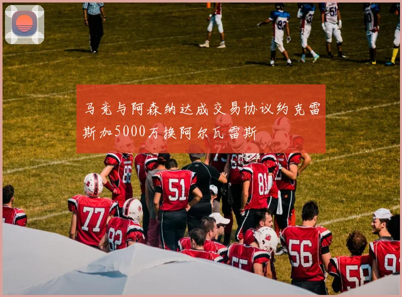 马竞与阿森纳达成交易协议约克雷斯加5000万换阿尔瓦雷斯