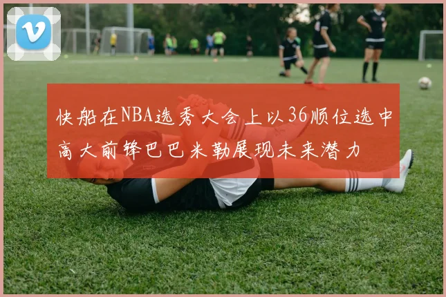 快船在NBA选秀大会上以36顺位选中高大前锋巴巴米勒展现未来潜力