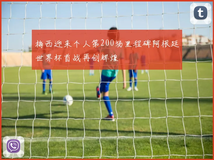 梅西迎来个人第200场里程碑阿根廷世界杯首战再创辉煌