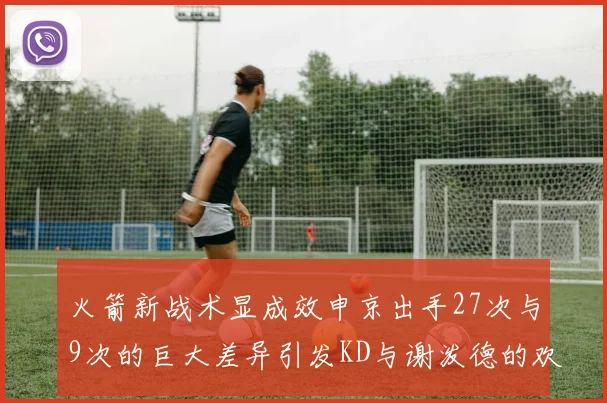 火箭新战术显成效申京出手27次与9次的巨大差异引发KD与谢泼德的欢笑