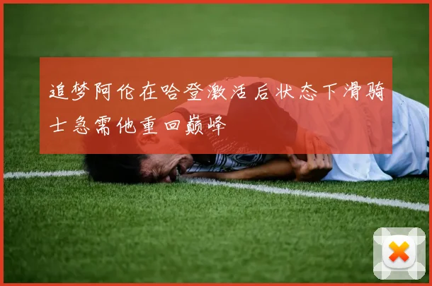 追梦阿伦在哈登激活后状态下滑骑士急需他重回巅峰