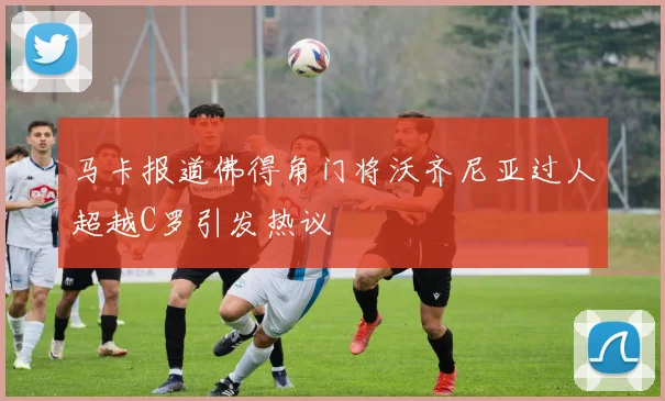 马卡报道佛得角门将沃齐尼亚过人超越C罗引发热议