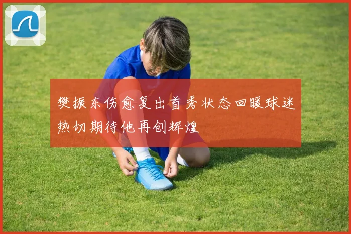 樊振东伤愈复出首秀状态回暖球迷热切期待他再创辉煌