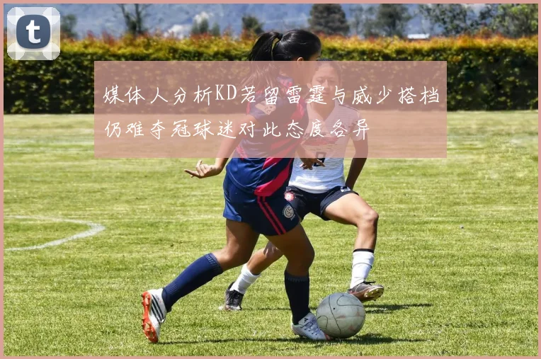 媒体人分析KD若留雷霆与威少搭档仍难夺冠球迷对此态度各异