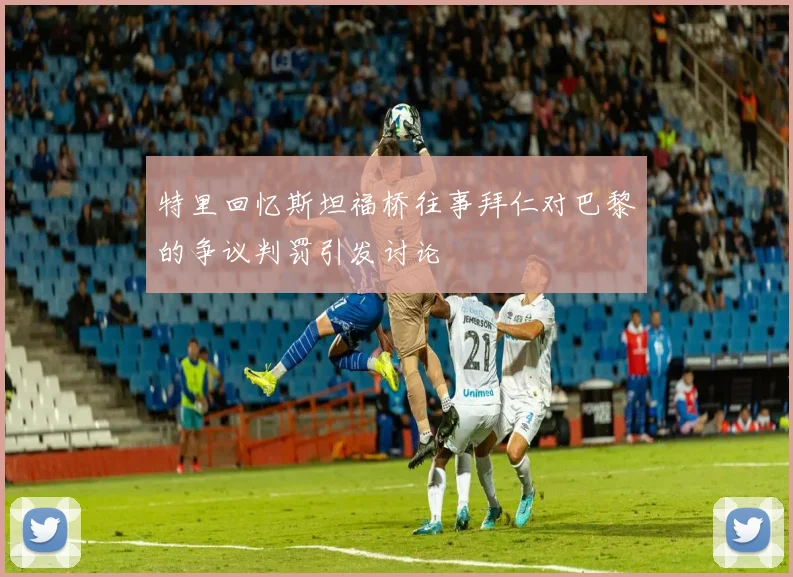 特里回忆斯坦福桥往事拜仁对巴黎的争议判罚引发讨论