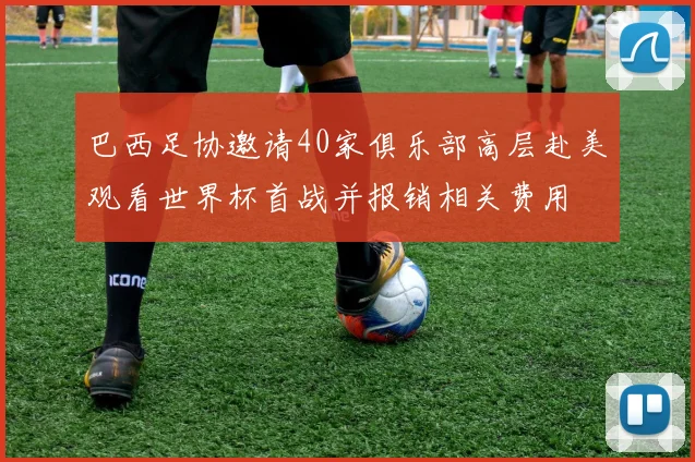 巴西足协邀请40家俱乐部高层赴美观看世界杯首战并报销相关费用