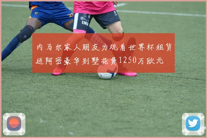 内马尔家人朋友为观看世界杯租赁迈阿密豪华别墅花费1250万欧元