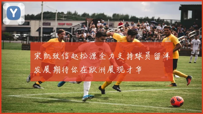 宋凯致信赵松源全力支持球员留洋发展期待你在欧洲展现才华