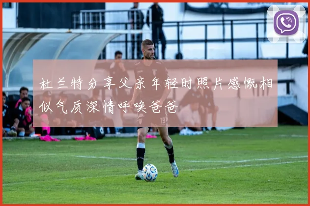杜兰特分享父亲年轻时照片感慨相似气质深情呼唤爸爸