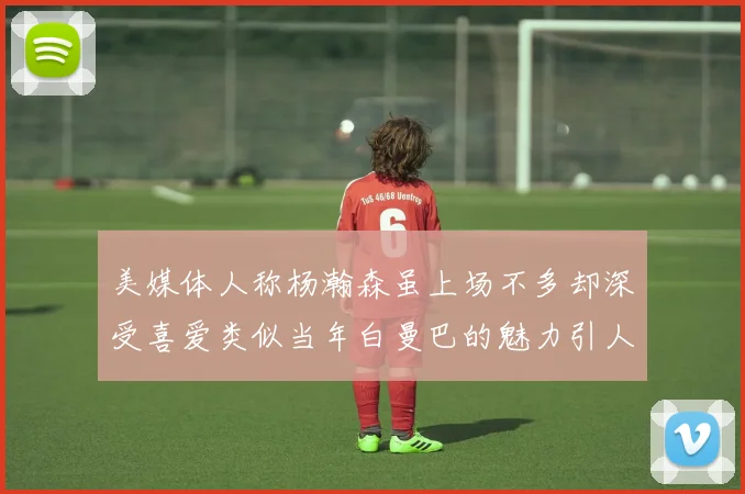 美媒体人称杨瀚森虽上场不多却深受喜爱类似当年白曼巴的魅力引人瞩目