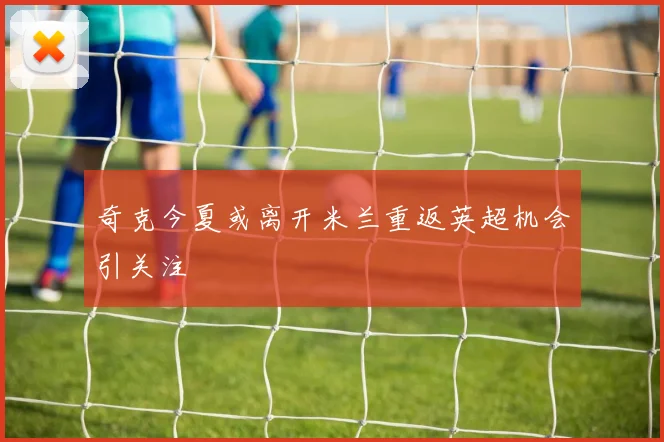 奇克今夏或离开米兰重返英超机会引关注